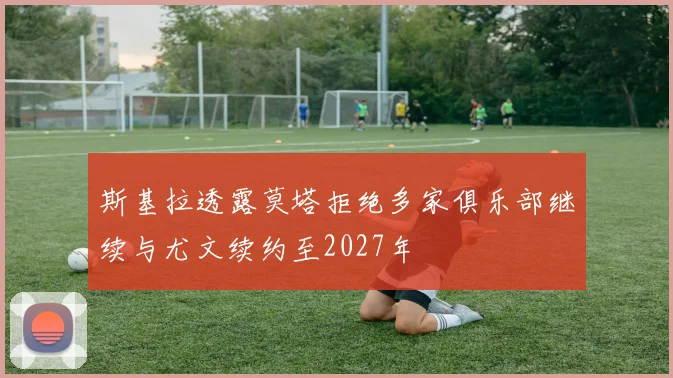 斯基拉透露莫塔拒绝多家俱乐部继续与尤文续约至2027年