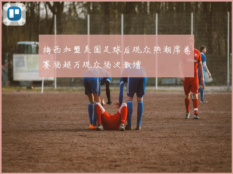 梅西加盟美国足球后观众热潮席卷赛场超万观众场次激增
