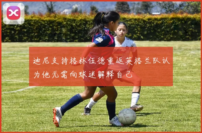 迪尼支持格林伍德重返英格兰队认为他无需向球迷解释自己