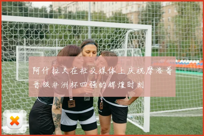 阿什拉夫在社交媒体上庆祝摩洛哥晋级非洲杯四强的辉煌时刻