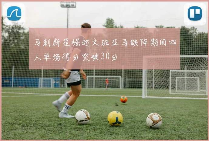 马刺新星崛起文班亚马缺阵期间四人单场得分突破30分