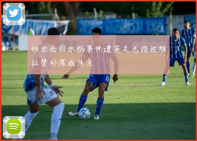 切尔西因水瓶事件遭英足总指控维拉替补席成焦点