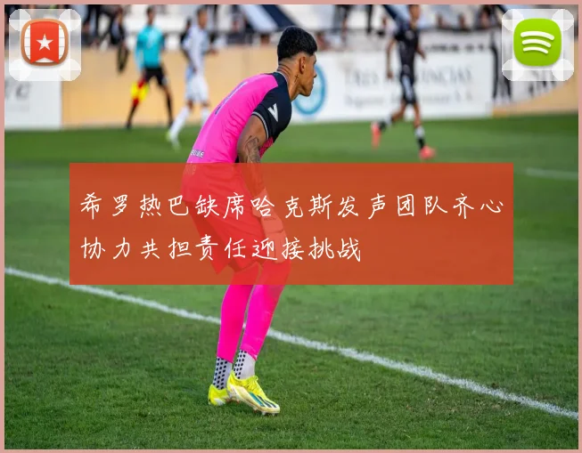希罗热巴缺席哈克斯发声团队齐心协力共担责任迎接挑战