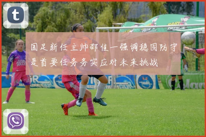 国足新任主帅邵佳一强调稳固防守是首要任务务实应对未来挑战
