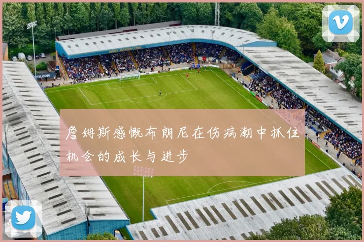 詹姆斯感慨布朗尼在伤病潮中抓住机会的成长与进步