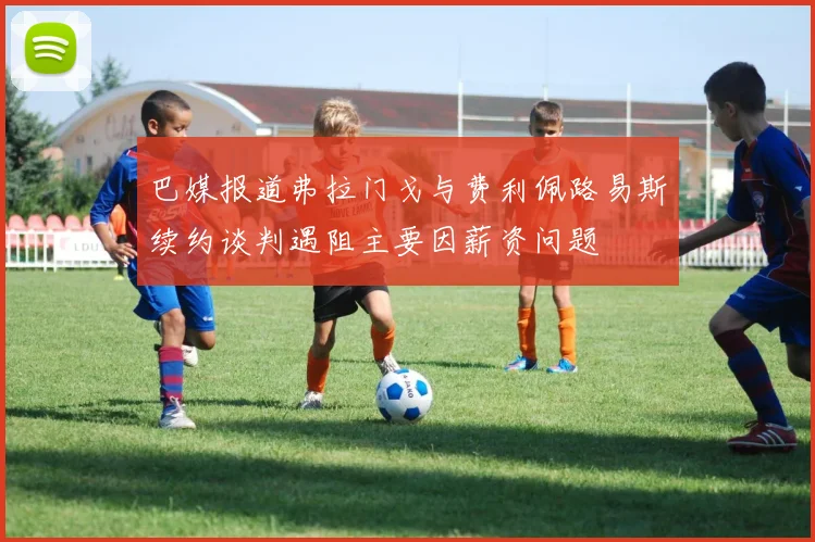 巴媒报道弗拉门戈与费利佩路易斯续约谈判遇阻主要因薪资问题
