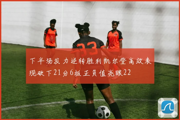 下半场发力逆转胜利凯尔登高效表现砍下21分6板正负值亮眼22