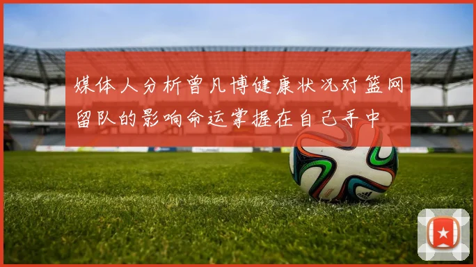 媒体人分析曾凡博健康状况对篮网留队的影响命运掌握在自己手中