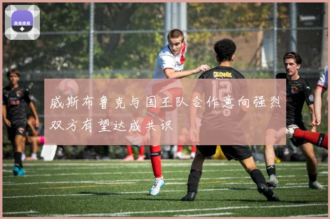 威斯布鲁克与国王队合作意向强烈双方有望达成共识