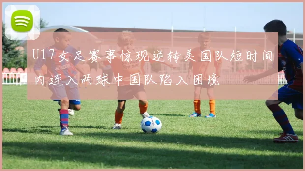 U17女足赛事惊现逆转美国队短时间内连入两球中国队陷入困境