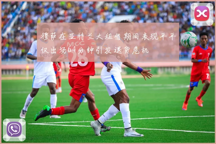 穆萨在亚特兰大租借期间表现平平仅出场64分钟引发退货危机