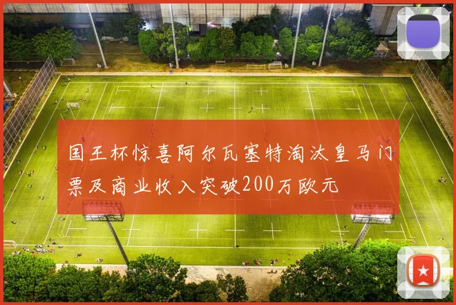 国王杯惊喜阿尔瓦塞特淘汰皇马门票及商业收入突破200万欧元