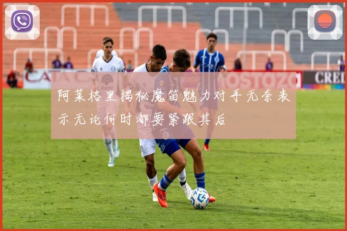 阿莱格里揭秘魔笛魅力对手无奈表示无论何时都要紧跟其后