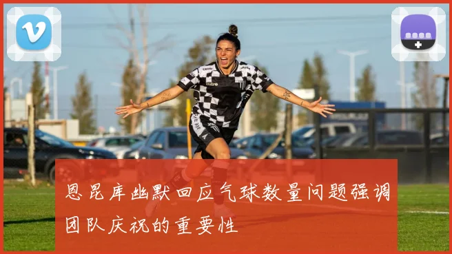 恩昆库幽默回应气球数量问题强调团队庆祝的重要性