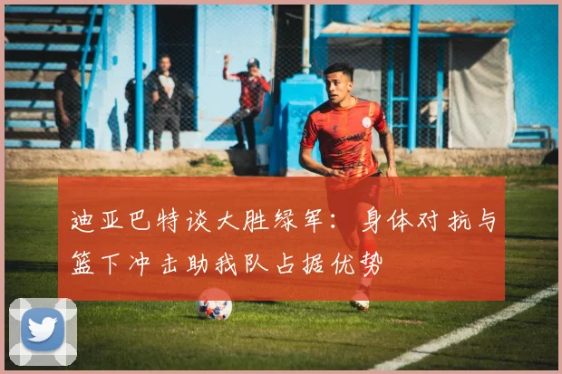 迪亚巴特谈大胜绿军：身体对抗与篮下冲击助我队占据优势