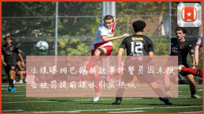 法媒曝姆巴佩捐款事件警员因未报告被罚提前退休引发热议