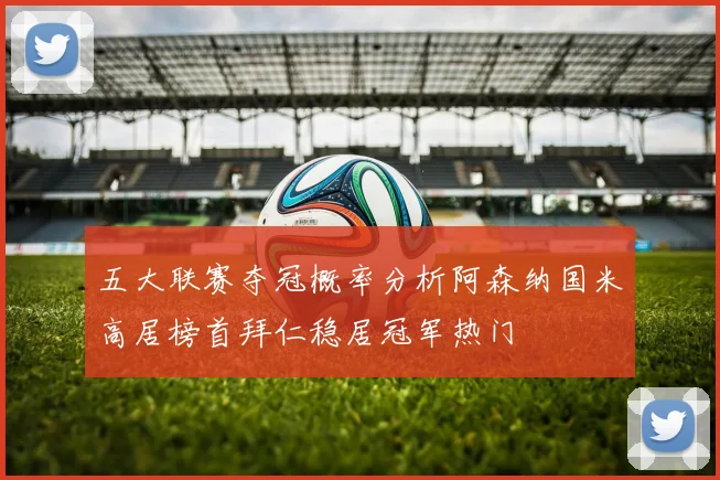 五大联赛夺冠概率分析阿森纳国米高居榜首拜仁稳居冠军热门