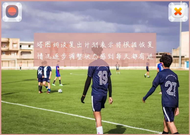 塔图姆谈复出计划表示将根据恢复情况逐步调整状态感到每天都有进步