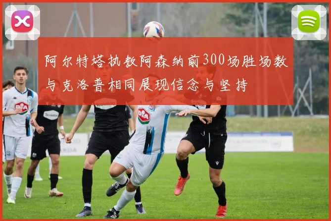 阿尔特塔执教阿森纳前300场胜场数与克洛普相同展现信念与坚持