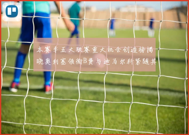 本赛季五大联赛重大机会创造榜揭晓奥利塞领衔B费与迪马尔科紧随其后