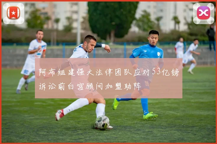 阿布组建强大法律团队应对53亿镑诉讼前白宫顾问加盟助阵