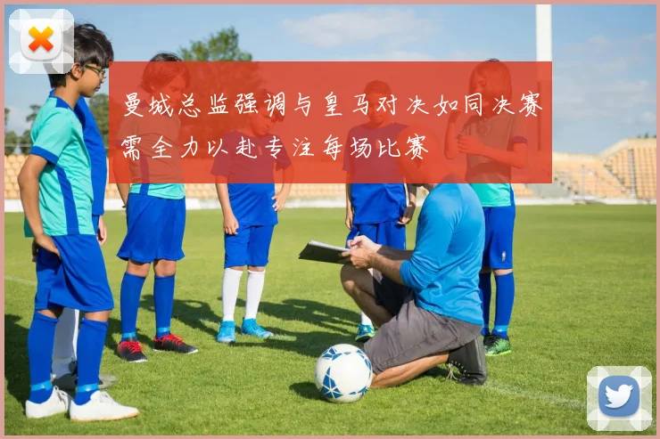 曼城总监强调与皇马对决如同决赛需全力以赴专注每场比赛