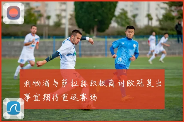 利物浦与萨拉赫积极商讨欧冠复出事宜期待重返赛场