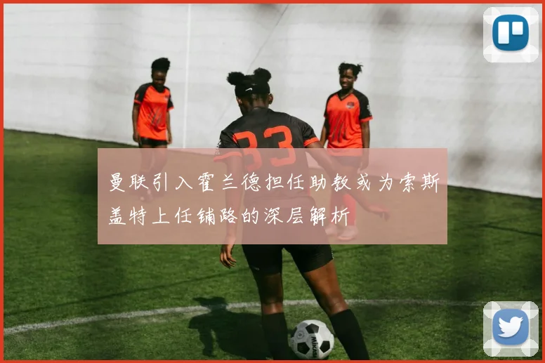 曼联引入霍兰德担任助教或为索斯盖特上任铺路的深层解析