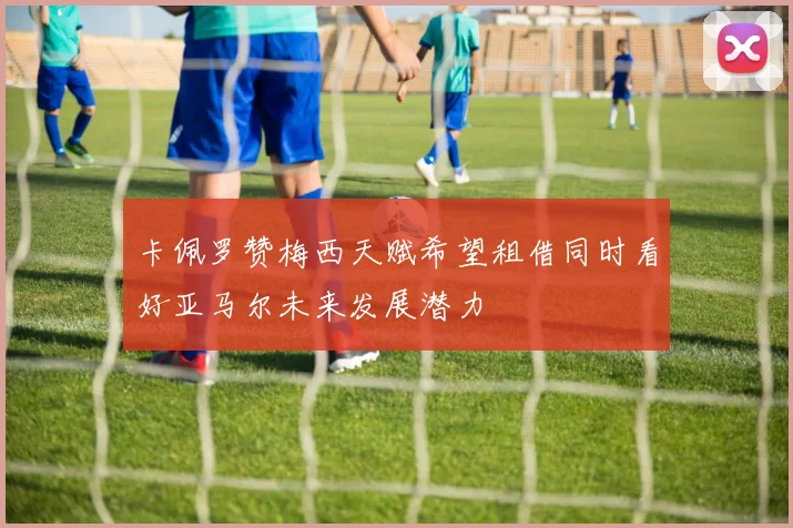 卡佩罗赞梅西天赋希望租借同时看好亚马尔未来发展潜力