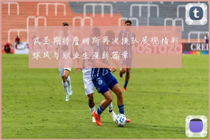 武圣期待詹姆斯再次换队展现精彩球风与职业生涯新篇章