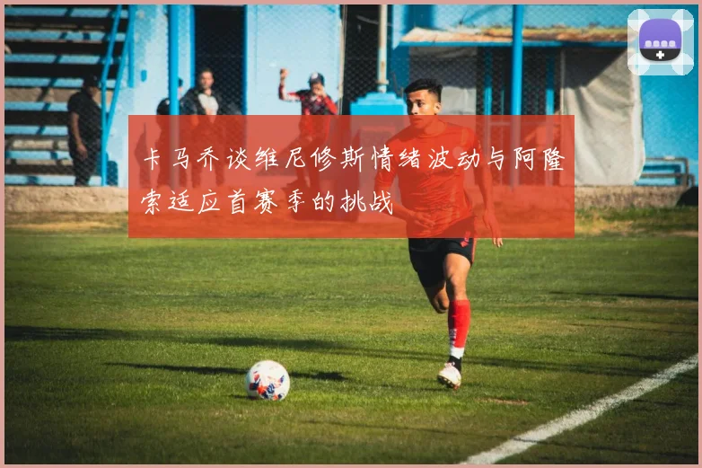 卡马乔谈维尼修斯情绪波动与阿隆索适应首赛季的挑战